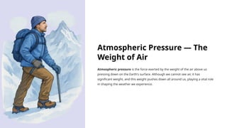 Atmospheric Pressure — The
Weight of Air
Atmospheric pressure is the force exerted by the weight of the air above us
pressing down on the Earth's surface. Although we cannot see air, it has
significant weight, and this weight pushes down all around us, playing a vital role
in shaping the weather we experience.
 