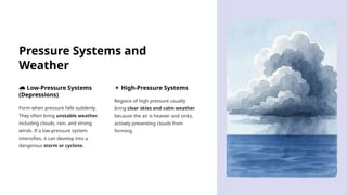 Pressure Systems and
Weather
️
🌧️Low-Pressure Systems
(Depressions)
Form when pressure falls suddenly.
They often bring unstable weather,
including clouds, rain, and strong
winds. If a low-pressure system
intensifies, it can develop into a
dangerous storm or cyclone.
☀️High-Pressure Systems
Regions of high pressure usually
bring clear skies and calm weather
because the air is heavier and sinks,
actively preventing clouds from
forming.
 