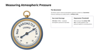 Measuring Atmospheric Pressure
The Barometer
The device used to measure atmospheric pressure is known as a barometer.
Pressure readings are usually shown in millibars (mb).
Sea Level Average
1013 mb (1 ATM) — standard
atmospheric pressure at sea level.
Depression Threshold
When pressure falls below 1000
mb, it usually signifies a low-
pressure system or incoming storm.
 