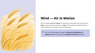 Wind — Air in Motion
Wind is essentially air in motion. It moves from areas where the air pressure is
high to places where the pressure is lower. This movement happens because
nature always tries to balance pressure differences.
The rule of wind speed is simple: the greater the difference in
pressure between two areas, the stronger the wind tends to be.
 