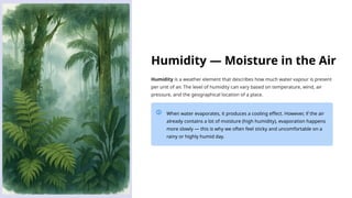Humidity — Moisture in the Air
Humidity is a weather element that describes how much water vapour is present
per unit of air. The level of humidity can vary based on temperature, wind, air
pressure, and the geographical location of a place.
When water evaporates, it produces a cooling effect. However, if the air
already contains a lot of moisture (high humidity), evaporation happens
more slowly — this is why we often feel sticky and uncomfortable on a
rainy or highly humid day.
 
