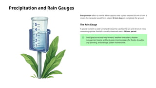 Precipitation and Rain Gauges
Precipitation refers to rainfall. When reports state a place received 30 mm of rain, it
means the rainwater would form a layer 30 mm deep on completely flat ground.
The Rain Gauge
A special tool with a wide funnel at the top that catches the rain and directs it into a
measuring cylinder. Rainfall is usually measured over a 24-hour period.
These precise records help farmers, weather forecasters, disaster
management teams, and local governments prepare for floods, droughts,
crop planning, and drainage system maintenance.
 