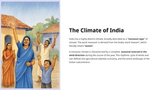The Climate of India
India has a highly distinct climate, broadly described as a "monsoon type" of
climate. The word 'monsoon' is derived from the Arabic word 'mausim', which
literally means 'season'.
A monsoon climate is characterized by a complete, seasonal reversal in the
wind direction during the course of the year. This rhythmic cycle of winds and
rain defines the agricultural calendar, economy, and the entire landscape of the
Indian subcontinent.
 