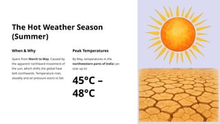 The Hot Weather Season
(Summer)
When & Why
Spans from March to May. Caused by
the apparent northward movement of
the sun, which shifts the global heat
belt northwards. Temperature rises
steadily and air pressure starts to fall.
Peak Temperatures
By May, temperatures in the
northwestern parts of India can
soar up to:
45°C –
48°C
 