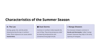 Characteristics of the Summer Season
🌬️The Loo
Strong, gusty, hot, and dry winds
blowing during the day in northern
India. Direct exposure can cause severe
heatstrokes.
️
🌪️Dust Storms
Common in northern India towards the
end of May. They bring temporary relief
by lowering temperatures and
sometimes bring light drizzle.
🥭 Mango Showers
Pre-monsoon showers common in
Kerala and Karnataka. Called 'mango
showers' because they help in the early
ripening of mangoes.
 