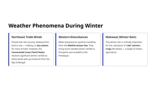 Weather Phenomena During Winter
Northeast Trade Winds
Prevail over the country, blowing from
land to sea — making it a dry season
for most of India. However, the
Coromandel Coast (Tamil Nadu)
receives significant winter rainfall as
these winds pick up moisture from the
Bay of Bengal.
Western Disturbances
Weak low-pressure systems travelling
from the Mediterranean Sea. They
bring much-needed winter rainfall to
the plains and snowfall to the
Himalayas.
Mahawat (Winter Rain)
This winter rain is critically important
for the cultivation of 'rabi' (winter)
crops like wheat — a staple of Indian
agriculture.
 