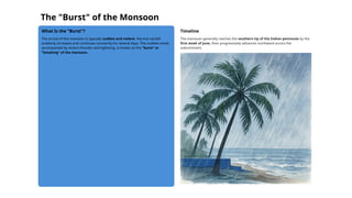 The "Burst" of the Monsoon
What Is the "Burst"?
The arrival of the monsoon is typically sudden and violent. Normal rainfall
suddenly increases and continues constantly for several days. This sudden onset,
accompanied by violent thunder and lightning, is known as the "burst" or
"breaking" of the monsoon.
Timeline
The monsoon generally reaches the southern tip of the Indian peninsula by the
first week of June, then progressively advances northward across the
subcontinent.
 