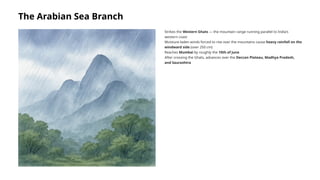 The Arabian Sea Branch
Strikes the Western Ghats — the mountain range running parallel to India's
western coast
Moisture-laden winds forced to rise over the mountains cause heavy rainfall on the
windward side (over 250 cm)
Reaches Mumbai by roughly the 10th of June
After crossing the Ghats, advances over the Deccan Plateau, Madhya Pradesh,
and Saurashtra
 