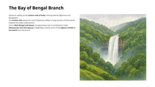 The Bay of Bengal Branch
Advances rapidly up the eastern side of India, moving towards Myanmar and
Bangladesh
The Arakan Hills along the coast of Myanmar deflect a large portion of these winds
towards the Indian subcontinent
Enters West Bengal and Assam, bringing heavy rain to northeastern India
Mawsynram and Cherrapunji in Meghalaya receive some of the highest rainfall in
the world from this branch
 