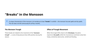 "Breaks" in the Monsoon
A unique characteristic of the monsoon is its tendency to have "breaks" in rainfall — the monsoon has wet spells and dry spells.
The rain does not fall continuously for all four months.
The Monsoon Trough
These breaks are related to the movement of the "monsoon
trough" — a zone of low pressure that shifts position during the
season.
Effect of Trough Movement
When the trough shifts closer to the Himalayas, the plains
experience dry spells, while the mountainous catchment areas face
heavy, sometimes destructive, rainfall and flooding.
 