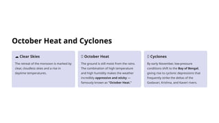 October Heat and Cyclones
☁️Clear Skies
The retreat of the monsoon is marked by
clear, cloudless skies and a rise in
daytime temperatures.
🥵 October Heat
The ground is still moist from the rains.
The combination of high temperature
and high humidity makes the weather
incredibly oppressive and sticky —
famously known as "October Heat."
🌀 Cyclones
By early November, low-pressure
conditions shift to the Bay of Bengal,
giving rise to cyclonic depressions that
frequently strike the deltas of the
Godavari, Krishna, and Kaveri rivers.
 