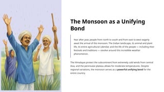 The Monsoon as a Unifying
Bond
Year after year, people from north to south and from east to west eagerly
await the arrival of the monsoon. The Indian landscape, its animal and plant
life, its entire agricultural calendar, and the life of the people — including their
festivals and traditions — revolve around this incredible weather
phenomenon.
The Himalayas protect the subcontinent from extremely cold winds from central
Asia, and the peninsular plateau allows for moderate temperatures. Despite
regional variations, the monsoon serves as a powerful unifying bond for the
entire country.
 