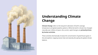 Understanding Climate
Change
Climate Change refers to the long-term alteration of Earth's average
temperature and global weather patterns. While the Earth's climate has changed
naturally over millions of years, the current, rapid changes are primarily driven
by human activities.
These activities dramatically increase the concentration of greenhouse gases in
the atmosphere, trapping excess heat and severely disrupting the global climate
balance.
 