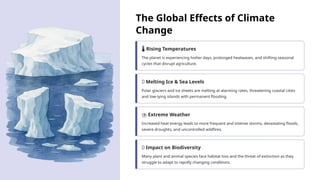 The Global Effects of Climate
Change
️
🌡️Rising Temperatures
The planet is experiencing hotter days, prolonged heatwaves, and shifting seasonal
cycles that disrupt agriculture.
🌊 Melting Ice & Sea Levels
Polar glaciers and ice sheets are melting at alarming rates, threatening coastal cities
and low-lying islands with permanent flooding.
️
⛈️Extreme Weather
Increased heat energy leads to more frequent and intense storms, devastating floods,
severe droughts, and uncontrolled wildfires.
🦋 Impact on Biodiversity
Many plant and animal species face habitat loss and the threat of extinction as they
struggle to adapt to rapidly changing conditions.
 