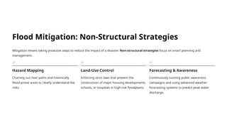 Flood Mitigation: Non-Structural Strategies
Mitigation means taking proactive steps to reduce the impact of a disaster. Non-structural strategies focus on smart planning and
management.
Hazard Mapping
Charting out river paths and historically
flood-prone areas to clearly understand the
risks.
Land-Use Control
Enforcing strict laws that prevent the
construction of major housing developments,
schools, or hospitals in high-risk floodplains.
Forecasting & Awareness
Continuously running public awareness
campaigns and using advanced weather
forecasting systems to predict peak water
discharge.
 
