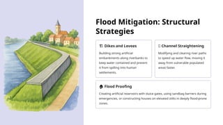 Flood Mitigation: Structural
Strategies
️
🏗️Dikes and Levees
Building strong artificial
embankments along riverbanks to
keep water contained and prevent
it from spilling into human
settlements.
🌊 Channel Straightening
Modifying and clearing river paths
to speed up water flow, moving it
away from vulnerable populated
areas faster.
🏠 Flood Proofing
Creating artificial reservoirs with sluice gates, using sandbag barriers during
emergencies, or constructing houses on elevated stilts in deeply flood-prone
zones.
 