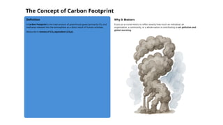 The Concept of Carbon Footprint
Definition
A Carbon Footprint is the total amount of greenhouse gases (primarily CO₂ and
methane) released into the atmosphere as a direct result of human activities.
Measured in tonnes of CO₂ equivalent (CO₂e).
Why It Matters
It acts as a crucial metric to reflect exactly how much an individual, an
organization, a community, or a whole nation is contributing to air pollution and
global warming.
 