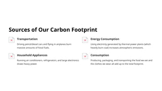 Sources of Our Carbon Footprint
Transportation
Driving petrol/diesel cars and flying in airplanes burn
massive amounts of fossil fuels.
Energy Consumption
Using electricity generated by thermal power plants (which
heavily burn coal) increases atmospheric emissions.
Household Appliances
Running air conditioners, refrigerators, and large electronics
draws heavy power.
Consumption
Producing, packaging, and transporting the food we eat and
the clothes we wear all add up to the total footprint.
 