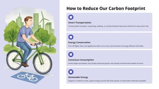 How to Reduce Our Carbon Footprint
Smart Transportation
Choose public transport, carpooling, walking, or cycling instead of personal vehicles for every short trip.
Energy Conservation
Turn off lights, fans, and appliances when not in use, and transition to energy-efficient LED bulbs.
Conscious Consumption
Avoid single-use plastics, buy locally produced goods, and actively minimize food waste at home.
Renewable Energy
Support or switch to clean, green energy sources like solar panels or wind power whenever possible.
 