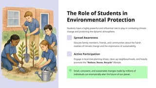 The Role of Students in
Environmental Protection
Students have a highly powerful and influential role to play in combating climate
change and protecting the dynamic atmosphere.
Spread Awareness
Educate family members, friends, and communities about the harsh
realities of climate change and the importance of sustainability.
Active Participation
Engage in local tree-planting drives, clean up neighbourhoods, and heavily
promote the "Reduce, Reuse, Recycle" lifestyle.
Small, consistent, and sustainable changes made by millions of
individuals can dramatically alter the future of our planet.
 