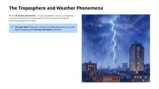 The Troposphere and Weather Phenomena
Almost all weather phenomena — clouds, precipitation, storms, and lightning —
occur exclusively within the troposphere. It is the most important layer for
sustaining biological life on Earth.
The Lapse Rate: In this layer, temperature steadily decreases as you climb
higher, dropping by 1°C for every 165 metres of altitude.
 