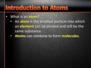 • What is an atom?
• An atom is the smallest particle into which
an element can be divided and still be the
same substance.
• Atoms can combine to form molecules.
 