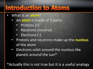 • What is an atom?
• An atom is made of 3 parts:
• Protons (+)
• Neutrons (neutral)
• Electrons (-)
• Protons and neutrons make up the nucleus
of the atom
• Electrons orbit around the nucleus like
planets around the sun*
*Actually this is not true but it is a useful analogy
 