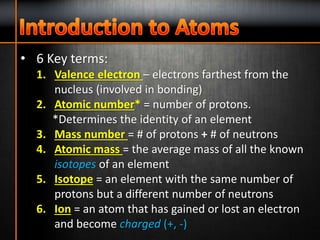 • 6 Key terms:
1. Valence electron – electrons farthest from the
nucleus (involved in bonding)
2. Atomic number* = number of protons.
*Determines the identity of an element
3. Mass number = # of protons + # of neutrons
4. Atomic mass = the average mass of all the known
isotopes of an element
5. Isotope = an element with the same number of
protons but a different number of neutrons
6. Ion = an atom that has gained or lost an electron
and become charged (+, -)
 
