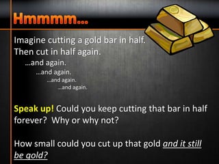 Imagine cutting a gold bar in half.
Then cut in half again.
…and again.
…and again.
…and again.
…and again.
Speak up! Could you keep cutting that bar in half
forever? Why or why not?
How small could you cut up that gold and it still
be gold?
 