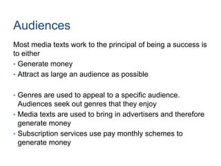 Audiences
Most media texts work to the principal of being a success is
to either
• Generate money
• Attract as large an audience as possible
• Genres are used to appeal to a specific audience.
Audiences seek out genres that they enjoy
• Media texts are used to bring in advertisers and therefore
generate money
• Subscription services use pay monthly schemes to
generate money
 