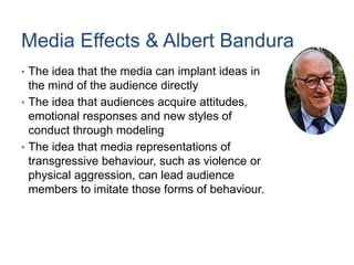 Media Effects & Albert Bandura
• The idea that the media can implant ideas in
the mind of the audience directly
• The idea that audiences acquire attitudes,
emotional responses and new styles of
conduct through modeling
• The idea that media representations of
transgressive behaviour, such as violence or
physical aggression, can lead audience
members to imitate those forms of behaviour.
 