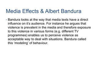 Media Effects & Albert Bandura
• Bandura looks at the way that media texts have a direct
influence on it’s audience. For instance he argues that
violence is prevalent in the media and therefore exposure
to this violence in various forms (e.g. different TV
programmes) enables us to perceive violence as
acceptable way to deal with situations. Bandura called
this ‘modeling’ of behaviour.
 