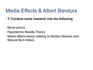 Media Effects & Albert Bandura
• T: Conduct some research into the following
• Moral panics
• Hypodermic Needle Theory
• Media effects theory relating to Marilyn Manson and
Natural Born Killers
 