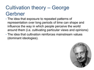Cultivation theory – George
Gerbner
• The idea that exposure to repeated patterns of
representation over long periods of time can shape and
influence the way in which people perceive the world
around them (i.e. cultivating particular views and opinions)
• The idea that cultivation reinforces mainstream values
(dominant ideologies).
 