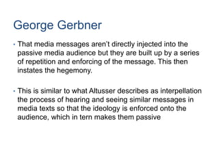 George Gerbner
• That media messages aren’t directly injected into the
passive media audience but they are built up by a series
of repetition and enforcing of the message. This then
instates the hegemony.
• This is similar to what Altusser describes as interpellation
the process of hearing and seeing similar messages in
media texts so that the ideology is enforced onto the
audience, which in tern makes them passive
 