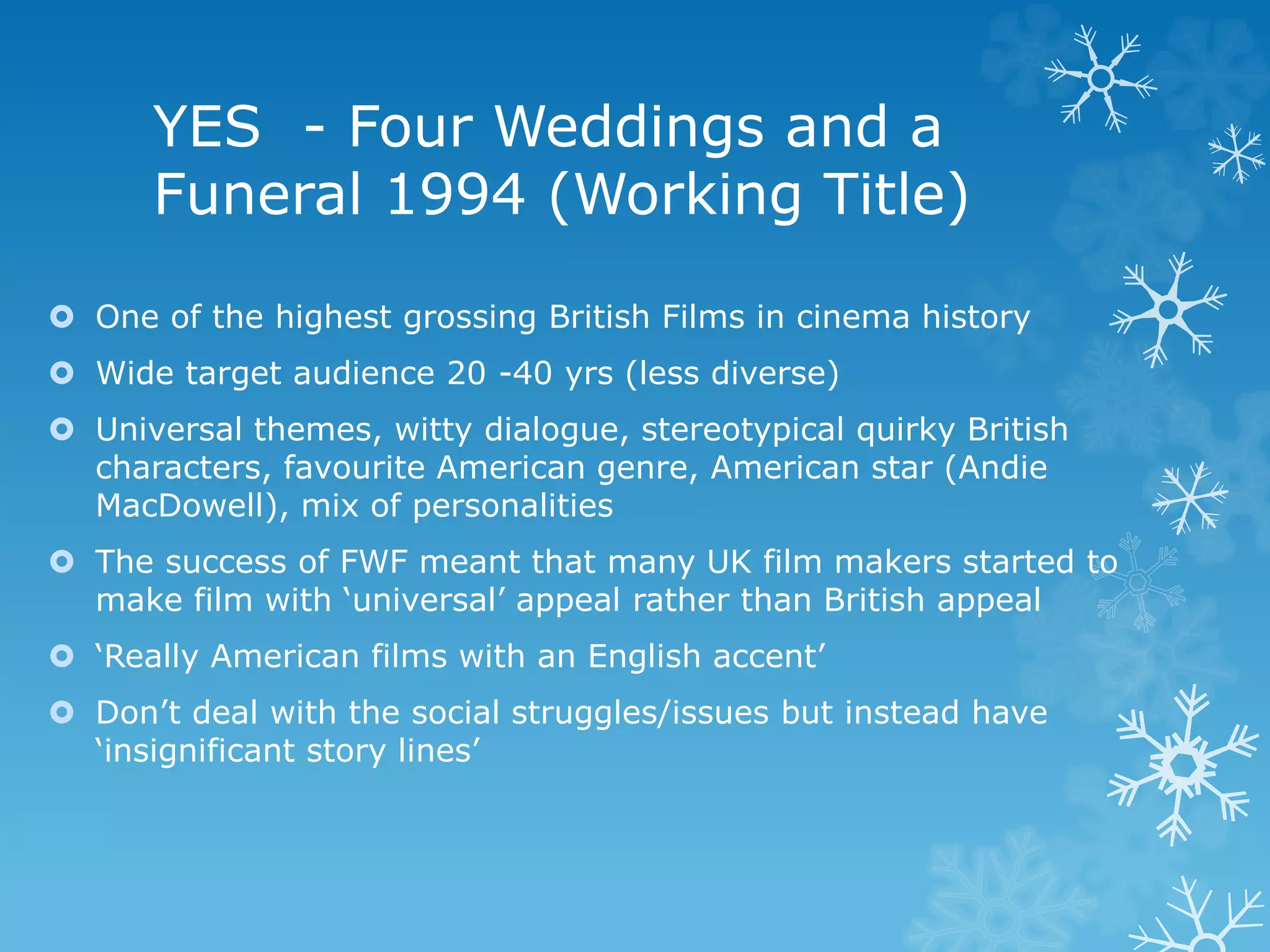 YES - Four Weddings and a
Funeral 1994 (Working Title)
 One of the highest grossing British Films in cinema history
 Wide target audience 20 -40 yrs (less diverse)
 Universal themes, witty dialogue, stereotypical quirky British
characters, favourite American genre, American star (Andie
MacDowell), mix of personalities
 The success of FWF meant that many UK film makers started to
make film with ‘universal’ appeal rather than British appeal
 ‘Really American films with an English accent’
 Don’t deal with the social struggles/issues but instead have
‘insignificant story lines’
 