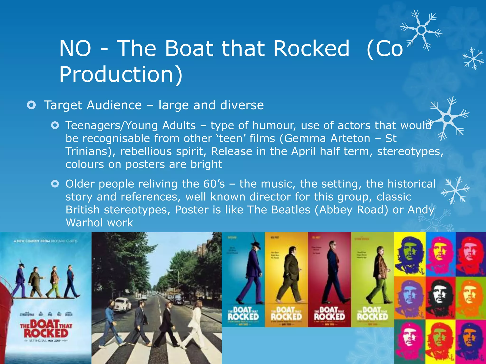 NO - The Boat that Rocked (Co
Production)
 Target Audience – large and diverse
 Teenagers/Young Adults – type of humour, use of actors that would
be recognisable from other ‘teen’ films (Gemma Arteton – St
Trinians), rebellious spirit, Release in the April half term, stereotypes,
colours on posters are bright
 Older people reliving the 60’s – the music, the setting, the historical
story and references, well known director for this group, classic
British stereotypes, Poster is like The Beatles (Abbey Road) or Andy
Warhol work
 