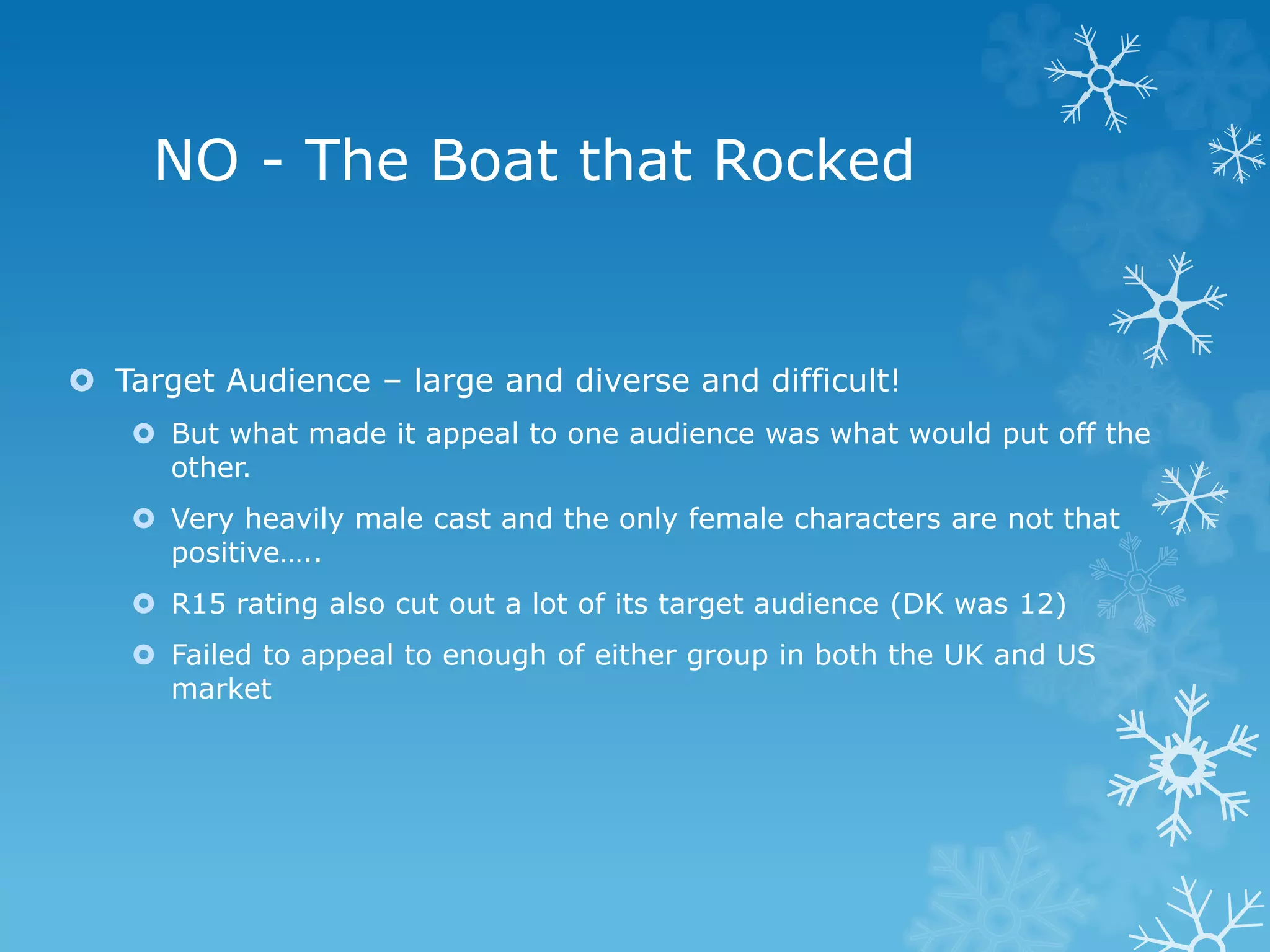 NO - The Boat that Rocked
 Target Audience – large and diverse and difficult!
 But what made it appeal to one audience was what would put off the
other.
 Very heavily male cast and the only female characters are not that
positive…..
 R15 rating also cut out a lot of its target audience (DK was 12)
 Failed to appeal to enough of either group in both the UK and US
market
 