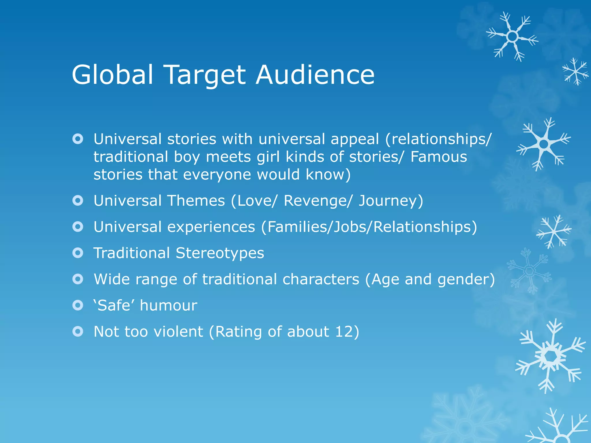 Global Target Audience
 Universal stories with universal appeal (relationships/
traditional boy meets girl kinds of stories/ Famous
stories that everyone would know)
 Universal Themes (Love/ Revenge/ Journey)
 Universal experiences (Families/Jobs/Relationships)
 Traditional Stereotypes
 Wide range of traditional characters (Age and gender)
 ‘Safe’ humour
 Not too violent (Rating of about 12)
 