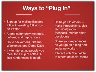 Ways to “Plug In”
• Sign up for mailing lists and
follow interesting folks/orgs
on Twitter!
• Attend community meetups,
coffees, and happy hours!
• Go to hackathons, Startup
Weekends, and Demo Days!
• Invite interesting people you
meet for a cup of coffee. A
little randomness is good.!
!
• Be helpful to others —
make introductions, give
technical/product
feedback, mentor other
developers!
• Share your experiences
as you go on a blog and
social networks!
• Interact with / be helpful
to others on social media
 