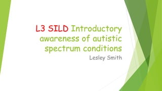 L3 SILD Introductory
awareness of autistic
spectrum conditions
Lesley Smith
 
