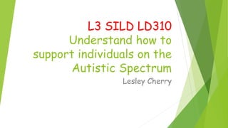 L3 SILD LD310
Understand how to
support individuals on the
Autistic Spectrum
Lesley Cherry
 