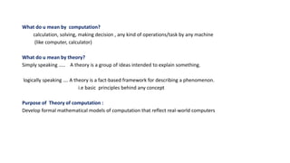 What do u mean by computation?
calculation, solving, making decision , any kind of operations/task by any machine
(like computer, calculator)
What do u mean by theory?
Simply speaking ….. A theory is a group of ideas intended to explain something.
logically speaking …. A theory is a fact-based framework for describing a phenomenon.
i.e basic principles behind any concept
Purpose of Theory of computation :
Develop formal mathematical models of computation that reflect real-world computers
 