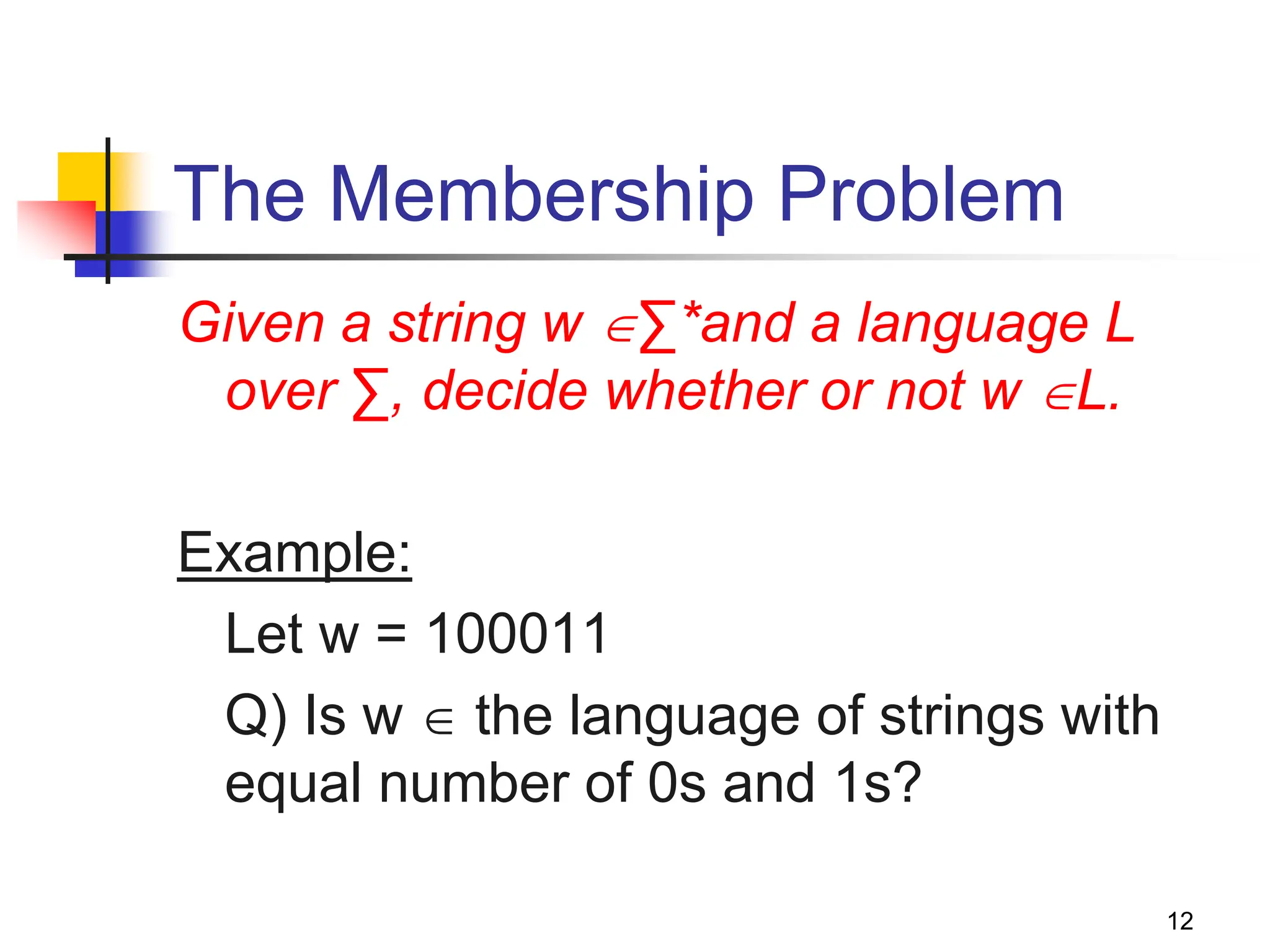 12 The Membership Problem Given a string w ∑*and a language L over ∑, decide whether or not w L. Example: Let w = 100011 Q) Is w  the language of strings with equal number of 0s and 1s? 
