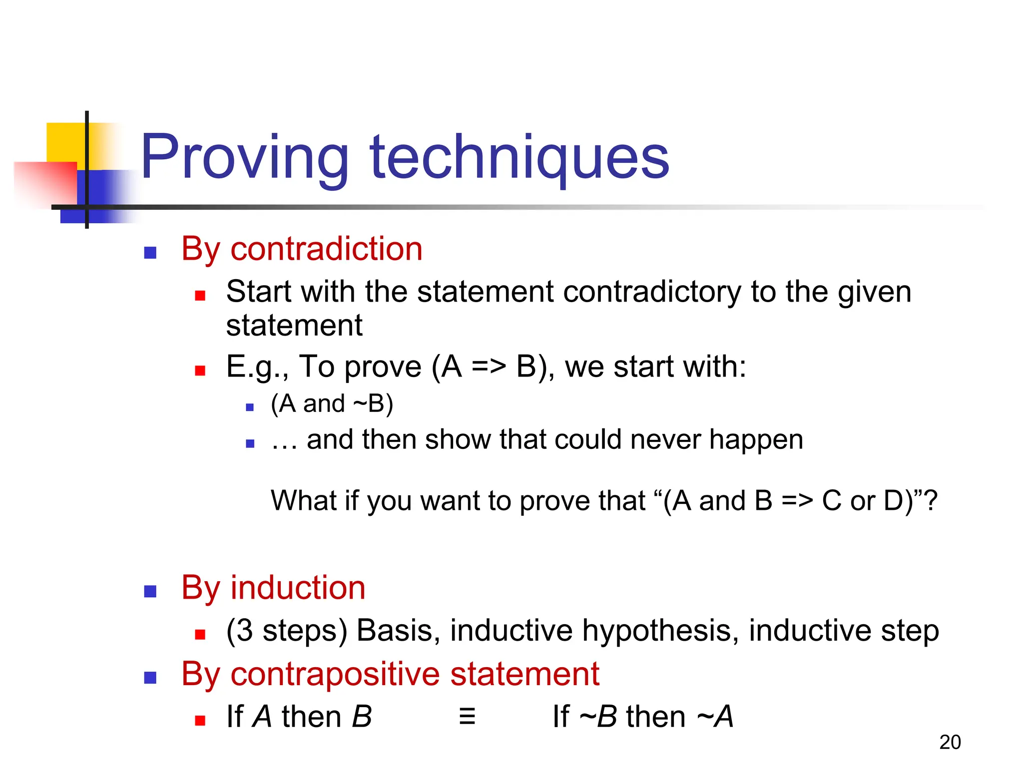 20 Proving techniques  By contradiction  Start with the statement contradictory to the given statement  E.g., To prove (A => B), we start with:  (A and ~B)  … and then show that could never happen What if you want to prove that “(A and B => C or D)”?  By induction  (3 steps) Basis, inductive hypothesis, inductive step  By contrapositive statement  If A then B ≡ If ~B then ~A 