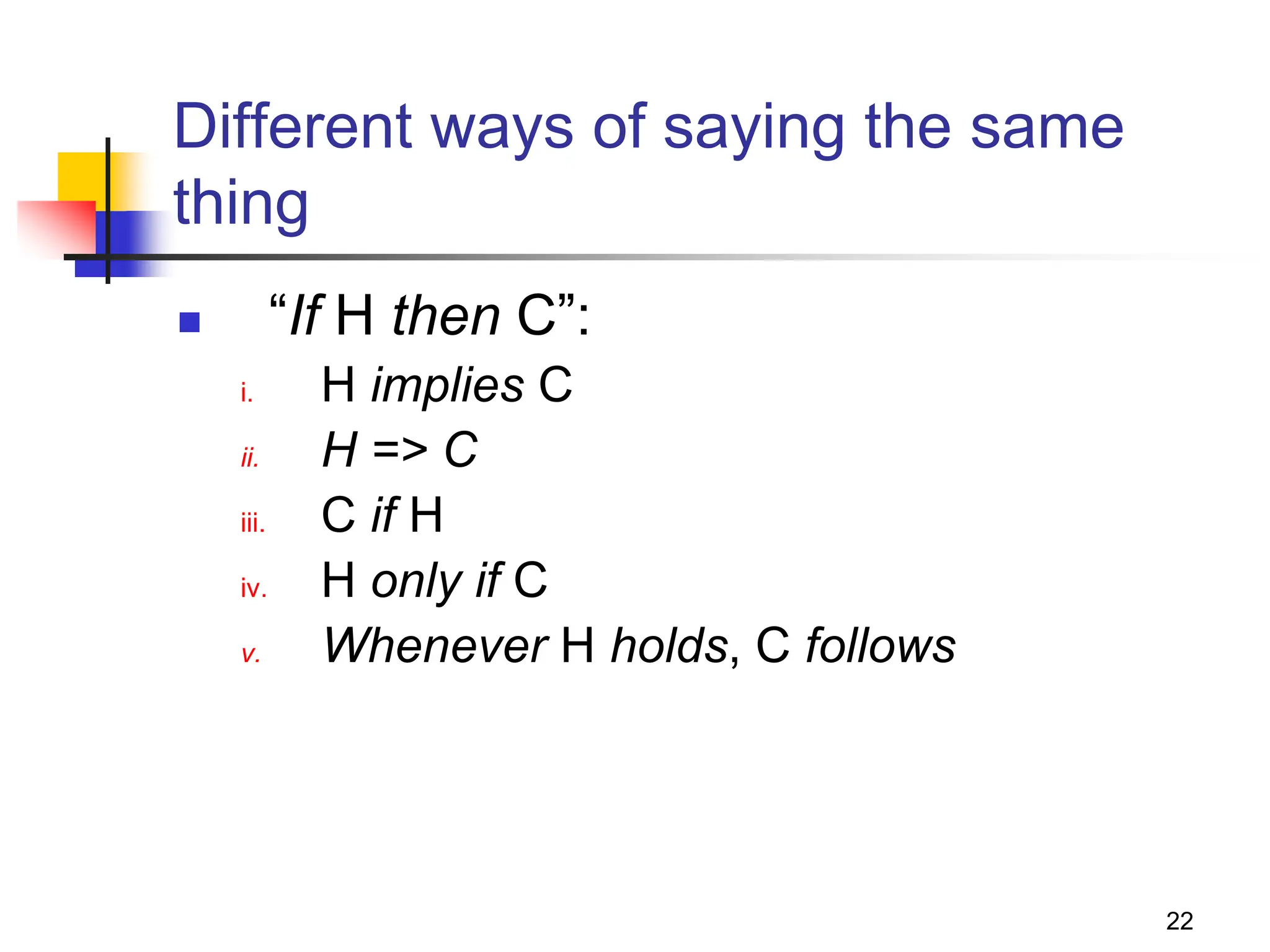 22 Different ways of saying the same thing  “If H then C”: i. H implies C ii. H => C iii. C if H iv. H only if C v. Whenever H holds, C follows 