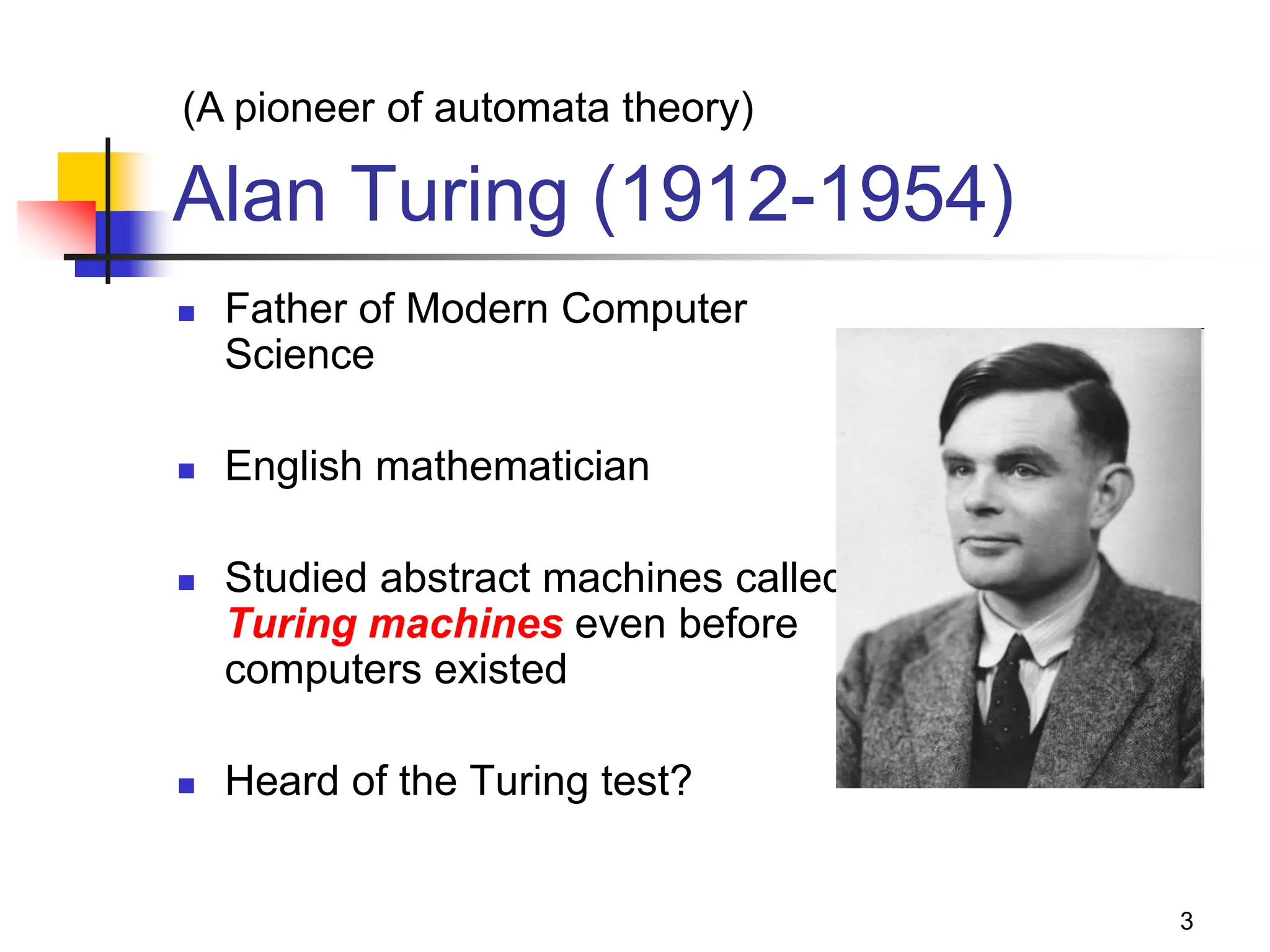 3 Alan Turing (1912-1954)  Father of Modern Computer Science  English mathematician  Studied abstract machines called Turing machines even before computers existed  Heard of the Turing test? (A pioneer of automata theory) 