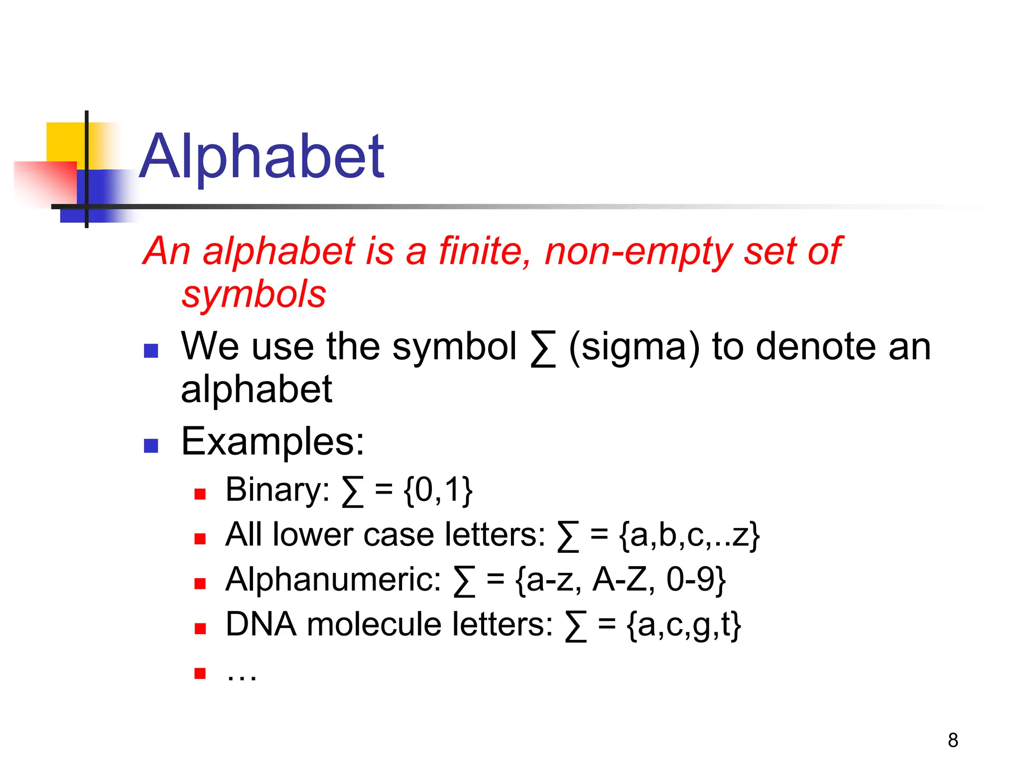 8 Alphabet An alphabet is a finite, non-empty set of symbols  We use the symbol ∑ (sigma) to denote an alphabet  Examples:  Binary: ∑ = {0,1}  All lower case letters: ∑ = {a,b,c,..z}  Alphanumeric: ∑ = {a-z, A-Z, 0-9}  DNA molecule letters: ∑ = {a,c,g,t}  … 