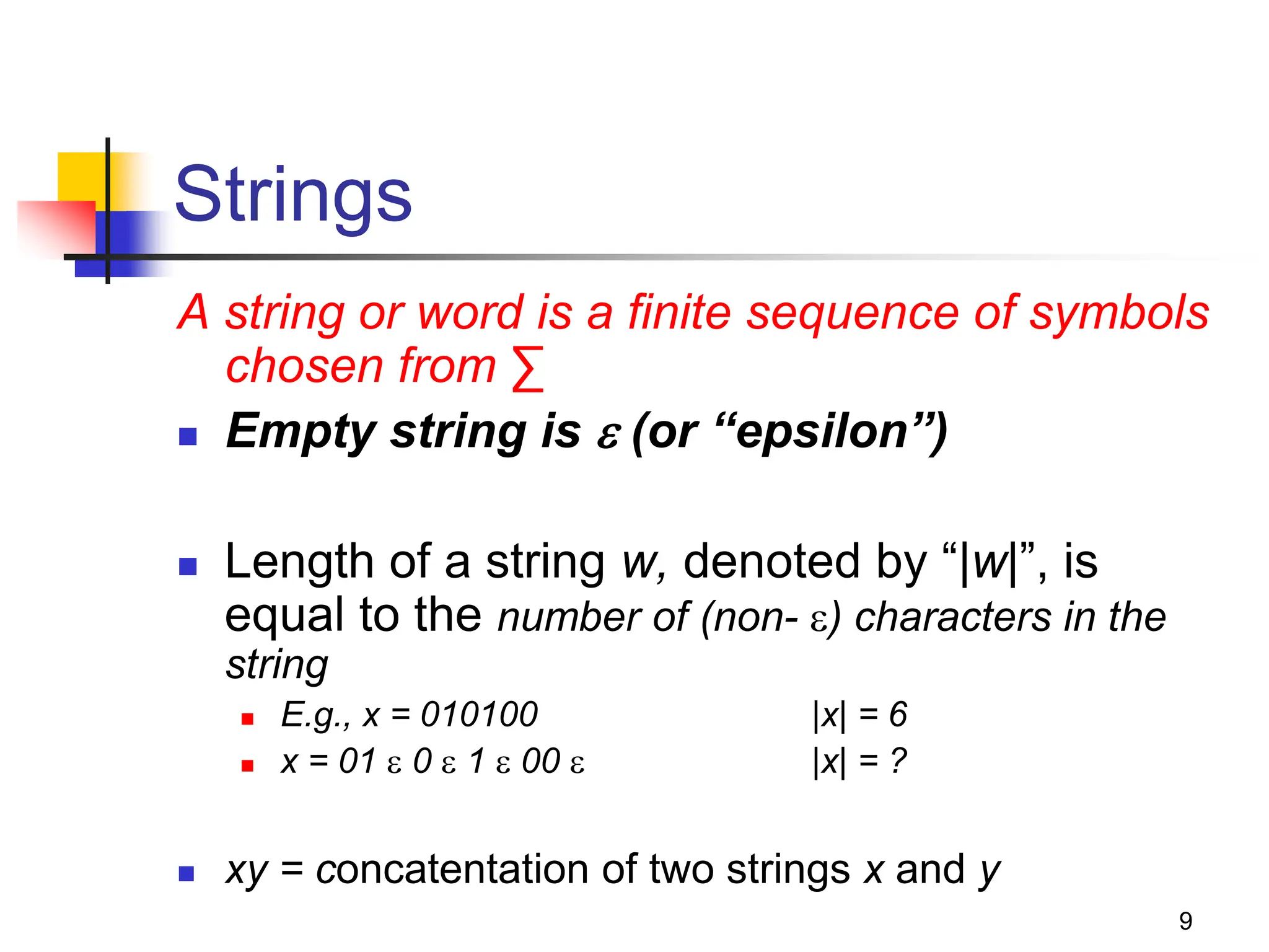 9 Strings A string or word is a finite sequence of symbols chosen from ∑  Empty string is  (or “epsilon”)  Length of a string w, denoted by “|w|”, is equal to the number of (non- ) characters in the string  E.g., x = 010100 |x| = 6  x = 01  0  1  00  |x| = ?  xy = concatentation of two strings x and y 