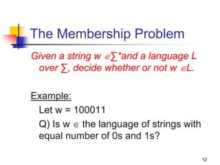 12
The Membership Problem
Given a string w ∑*and a language L
over ∑, decide whether or not w L.
Example:
Let w = 100011
Q) Is w  the language of strings with
equal number of 0s and 1s?
 